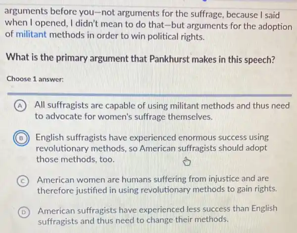 arguments before you-not arguments for the suffrage , because I said
when I opened , I didn't mean to do that-but arguments for the adoption
of militant methods in order to win political rights.
What is the primary argument that Pankhurst makes in this speech?
Choose 1 answer:
A All suffragists are capable of using militant methods and thus need
to advocate for women's suffrage themselves.
B English suffragists have experienced I enormous success using B
revolutionary methods, so American suffragists should adopt
those methods, too.
C American women are humans suffering from injustice and are
therefore justified in using revolutionary methods to gain rights.
D American suffragists have experienced less success than English
suffragists and thus need to change their methods.