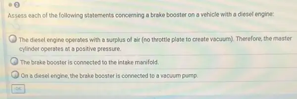 Assess each of the following statements concerning a brake booster on a vehicle with a diesel engine:
) The diesel engine operates with a surplus of air (no throttle plate to create vacuum). Therefore the master
cylinder operates at a positive pressure.
The brake booster is connected to the intake manifold.
On a diesel engine, the brake booster is connected to a vacuum pump.