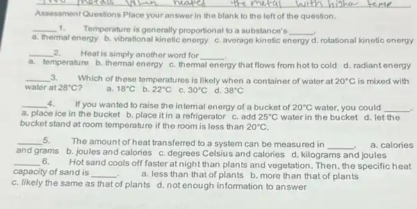 Assessment Questions Place your answer in the blank to the left of the question.
__ 1.
Temperature is generally proportional to a substance's __
a. thermal energy b vibrational kinetic energy c average kinetic e energy d. rotational kinetic energy
__ 2.
Heat is simply another word for __
a. temperature b. themal energy C. thermal energy that flows from hot to cold d. radiant energy
__ 3.
water at
Which of these temperatures is likely when a container of water at 20^circ C is mixed with
28^circ C	a. 18^circ C b. 22^circ C
C. 30^circ C d. 38^circ C
__ 4.
If you wanted to raise the internal energy of a bucket of 20^circ C water, you could __
a. place ice in the bucket b.place it in a refrigerator c add 25^circ C water in the bucket d let the
bucket stand at room temperature if the room is less than 20^circ C
__ 5.
The amount of heat transferred to a system can be measured in __ a. calories
and grams b. joules and calories C. degrees Celsius and calories d kilograms and joules
__ 6.
Hot sand cools off faster at night than plants and vegetation. Then, the specific heat
capacity of sand is __ a. less than that of plants b. more than that of plants
C. likely the same as that of plants d. not enough information to answer