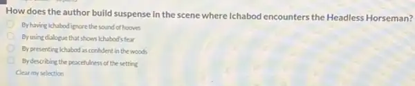 How does the author build suspense in the scene where Ichabod encounters the Headless Horseman?
By having Ichabod ignore the sound of hooves
Byusing dialogue that shows Ichabod's fear
By presenting Ichabod as confident in the woods
By describing the peacefulness of the setting
Clear my selection