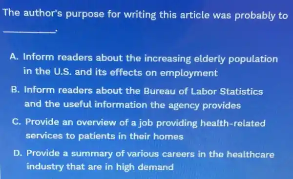 The author's purpose for writing this article was probably to
__
A. Inform readers about the increasing elderly population
in the U.S. and its effects on employment
B. Inform readers about the Bureau of Labor Statistics
and the useful information the agency provides
C. Provide an overview of a job providing health -related
services to patients in their homes
D. Provide a summary of various careers in the healthcare
industry that are in high demand