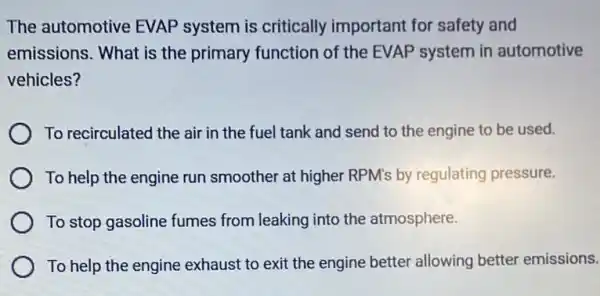 The automotive EVAP system is critically important for safety and
emissions. What is the primary function of the EVAP system in automotive
vehicles?
To recirculated the air in the fuel tank and send to the engine to be used.
To help the engine run smoother at higher RPM's by regulating pressure.
To stop gasoline fumes from leaking into the atmosphere.
To help the engine exhaust to exit the engine better allowing better emissions.