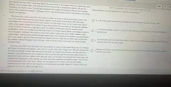 were aware that the Titanic could stay afloat for only an hour or two longer. When the captain put out a
distress call to nearby ships, they learned that the closest ship to answer the distress call was the
Carpathia, four hours away To avoid general panic the captain instructed his officers not to spread
word of their desperate situation, although the first.and second-class women and children were being loaded into lifeboats
The third-class cabins were the first to take on water, so many of those passengers raced to the
foot of the stairs that led to the upper decks. During normal times, locked gates kept third-class
passengers from wandering around in the second-and first-class areas. As the Titanic sank, these
same locked gates trapped them below. Chaos ensued when the stewards ran through the hallways
telling everyone it was time to get up on deck, but officers at the gates told the people that the
preparations were not complete and that they'd have to continue waiting below A newspaper article in
the Connaught Telegraph said that two men in third class "knew there was a ladder leading to the
upper decks. Gathering the women and girls about them, they started for the ladder." A group followed
them, and another group formed that had also figured out how to get up from third class. By the time
the captain ordered the gates to be unlocked most of the life boats had already left some of them
virtually empty.
Ann was one of the lucky few third class passengers to make it to the upper deck and into a Meboat
with about 40 women and children. One of Ann's nieces, Mary Jane Dodge said, "We were always told
she had a boytriend a sailor who she met on the boat.He supposedly threw her over the side into a
Meboat." In an interview she gave toward the end of her life Ann said that she was clothed only in a
dress and shoes, and she couldn't even take her purse. As the boat was lowered and rowed away, she
watched the ship break in half, and the salt water and wind made her eyes start to bleed. The screams
of the passengers left on the decks drifted over the water as the Titanic's 705 survivors began
steaming toward New York on the Carpathia. Ann McGowan eventually settled in Chicago, where she
lived until she died in 1990 at the age of 92
Third-class passengers were treated as lesser citizens on the ship.
ABG a jain
Which sentence from the passage BEST supports this statement?
A. In all,2,228 people made the trip, although the Titanic's lifeboats had room for only 1,200.
B Just before midnight on Just before midnight on April 15,1912,Am was returning to her berth from a party in the third-class
general room.
C
the stairs that led to the upper decks.
The third-class cabins were the first to take on water, so many of those passengers raced to the foot of
During normal times, locked gates kept third-class passengers from wandering around in the second.
and first-class areas.