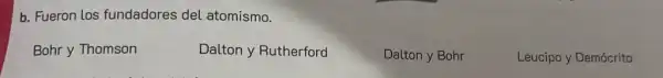 b. Fueron los fundadores del atomismo.
Bohr y Thomson
Dalton y Rutherford
Dalton y Bohr
Leucipo y Demócrito
