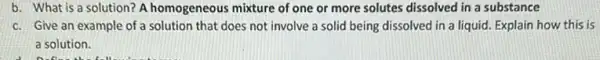 b. What is a solution? A homogeneous mixture of one or more solutes dissolved in a substance
c. Give an example of a solution that does not involve a solid being dissolved in a liquid. Explain how this is
a solution.