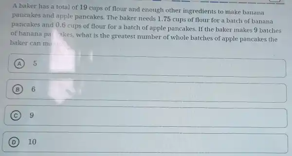 A baker has a total of 19 cups of flour and enough other ingredients to make banana
pancakes and apple pancakes The baker needs 1 .75 cups of flour for a batch of banana
pancakes and 0.6 cups of flour for a batch of apple pancakes. If the baker makes 9 batches
of banana pa akes, what is the greatest number of whole batches of apple pancakes the
baker can ma
A
square 
B 6
C square 
D square