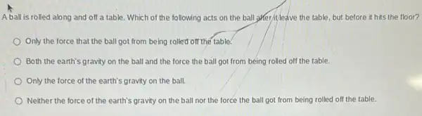 A ball is rolled along and off a table. Which of the following acts on the ball gifter/tleave the table but before it hits the floor?
Only the force that the ball got from being rolled off the table.
Both the earth's gravity on the ball and the force the ball got from being rolled off the table.
Only the force of the earth's gravity on the ball.
Neither the force of the earth's gravity on the ball nor the force the ball got from being rolled off the table.