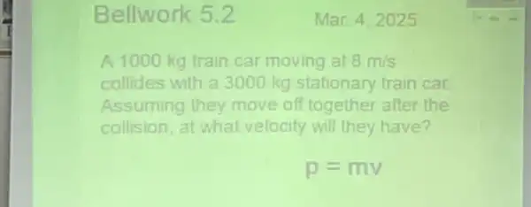 Bellwork 5.2
A 1000 kg train car moving at 8m/s
collides with a 3000 kg stationary train car
Assuming they move off together after the
collision, at what velocity will they have?
p=mv
Mar 4.2025