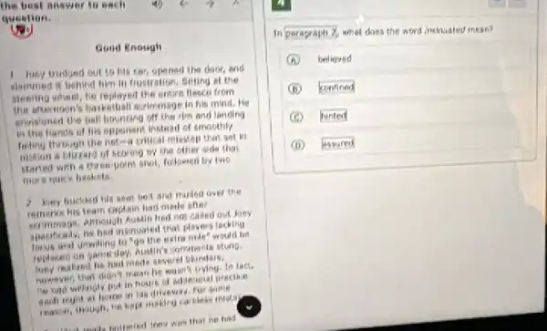 the best answer to each
question.
Good Enough
1 Jusy trudged out to his car, opened the door, ond
slammed it behind him in frustration, sitting at the
stenring wheat, he replayed the entire flesco from
The afternoon's basketball scriminage in his mind. He
envisioned the ball bouncing off the rim and londing
in the hands of his opponent instead of smoothly
Iniling through the net-a critical misstep that set in
motion a bluzard of scoring by the other dide that
started with a three-point shot, followed by two
more quick beskets.
2 Jony buckhert Me seal beit and muiled over the
remorks his team captain had made ofter
serimmage, Although Austin had not called out Joey
specifically, he had insinuated that players locking
focus and unwilling to "go the extra mile"would be
teploced on game day, Austin's comments stung.
realized he had meds severel blunders:
huwever that didn't mean he wasn't trying, in fact.
he had willingly put in houre of adokienal precike
each night at home in his driveway.For some
reason, though, he kept making careless mistay.
that he had
In peragraph?
what does the word insinuated mean?
A believed
B confined
hinted
D assured
