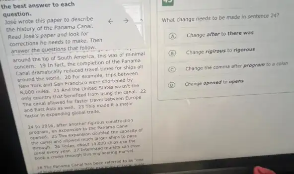the best answer to each
question.
José wrote this paper to describe
the history of the Panama Canal.
-) A
Read José's paper and look for
corrections he needs to make. Then
answer the questions that follow.
around the tip of South America, this was of minimal
concern. 19 In fact the completion of the Panama
Canal dramatically reduced trave times for ships all
around the world. 20 For example, trips between
New York and San Francisco were shortened by
8,000 miles. 21 And the United States wasn't the
only country that benefited from using the canal.22
The canal allowed for faster travel between Europe
and East Asia as well. 23 This made it a major
factor in expanding global trade.
24 In 2016, after another rigirous construction
program, an expansion to the Panama Canal
opened. 25 The expansion doubled the capacity of
the canal and allowed much larger ships to pass
through. 26 Today, about 14,000 ships use the
canal every year, 27 Interested tourists can even
book a cruise through this engineering marvel,
28 The Panama Canal has been referred to as "one
at histoont most incredible
What change needs to be made in sentence 24?
A Change after to there was
B Change rigirous to rigorous
C Change the comma after program to a colon
D Change opened to opens