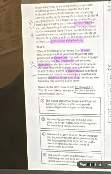 Bing-watching or viewing multiple eplsodes
of a show at once, became popular with the
indingreasi mailability of internet attracting
the early twenty-first century Clinical
prychologist Dr: John Mayer explains that
watching can serve as a form of stress rellet for
viewers. According to Dr Mayer, the experience
of disconnecting from the real world through an
extended viewing session triggers the release of
dopamine, a chemical, from the brain, which leads
to feeling dimlaxation and pleasure
Text 2
Clinical psychologist Dr. Rence Carrwarns
that any activity that produces dopamine can
porentially be dangercusif an individual engages .
in the behavior too frequently and becomes
dependent on the desirable feelings it produces
She notes that while dopamine in not addictive
in and of itself.a form of addiction can take hold
- Whenever an individual develops need for any
activity, fincluding binge-watching no matter how
harmless that activity might seem
Nased on the trxis.how would Dr. Renet Carr
(Text 2) most Likely respond to Dr. John Mayer's
observations (Text 1)?
She would argue that binge watching can
have very different effects on people
depending on the subject mater being
viewed
(1) She would poin out that the long term
effects of binge-watching will be furgative
for streaming companies as well
(C) She would suggest that Dr. Mayer compare
the dupamine effects of binge-watching to
the dopamine efferts experienced as the
result of engaging in other kinds of
pleasurable activities.
(D) She would suggest that frequent binge