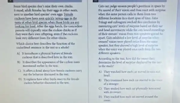 Some bird species don't ralse their own chicks.
Instead, adult females lay their eggs in other nests,
neat to soother bird species' own eggs Female
cuckoos have been seen quickly laying cap in the
nerts of other bird specier when those birds are out
looking for food. After the eggs hatch, the noncuckoo
parents will typically rabe the cuckoo chicks will
they were their own offspring, even if the cuckoos
look very different from the other chicks.
Which choice best describes the function of the
underlined sentence in the text as a whole?
A) It introduces I physical feature of female
cuckoos that is described later in the text.
B) It describer the appearance of the cackoo nests
mentioned earlier in the trxt
C) It uffers detail about how female cuckom carry
out the behavior discussed in the text.
D) It explains how other birdi react to the female
cuckoo behavior discussed in the trri
Cats can judge unseen people's positions in space by
the sound of their voices and thus react with surprise
when the same person calls to them from two
different locations in a short span of time. Saho
Tukagi and colleagues reached this conclusion by
meanuring can'levels of surprise based on their ear
and bead movements while the cats heard recording
of their owners' voice from two speakers spaced far
apart. Cats exhibited a love level of surprise when
owners' voices were played twice from the same
speaker, but they showed a high level of surprise
when the voice was played once rach from the two
different speaken
According to the text,how did the restarchers
determine the level of surprise duplayed by the citi
in the study?
A) They watched how each cat moved in can and
head
B) Thry cumined how each cat reacted to the voice
of a stranger
C) They dudied how rach cat physically interacted
with its owner
D) They tracked how each cal moved around the
room.