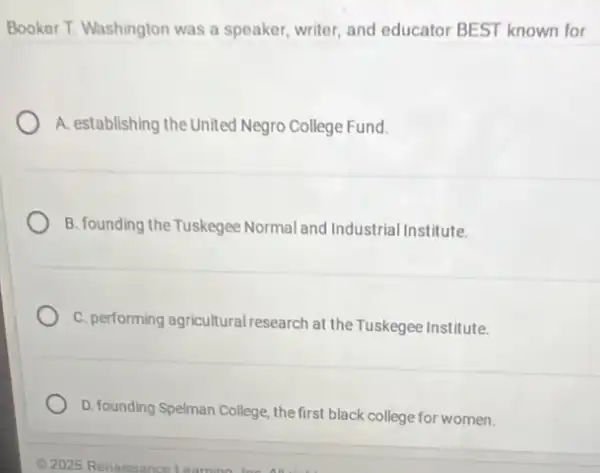 Booker T. Washington was a speaker, writer, and educator BEST known for
A. establishing the United Negro College Fund.
B. founding the Tuskegee Normal and Industrial Institute.
C. performing agricultural research at the Tuskegee Institute.
D. founding Spelman College the first black college for women.