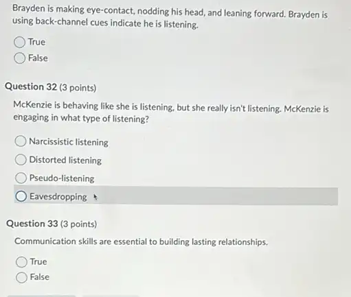 Brayden is making eye -contact, nodding his head and leaning forward. Brayden is
using back-channel cues indicate he is listening.
True
False
Question 32 (3 points)
McKenzie is behaving like she is listening, but she really isn't listening McKenzie is
engaging in what type of listening?
Narcissistic listening
Distorted listening
Pseudo-listening
Eavesdropping
Question 33 (3 points)
Communication skills are essential to building lasting relationships.
True
False