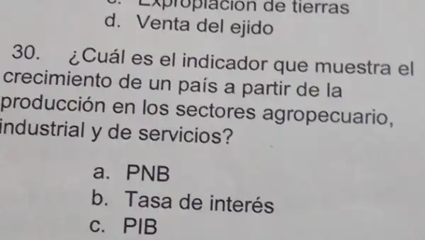 C. Expropracion de tierras
d Venta del ejido
30. ¿Cuáles el indicador que muestra el
crecimiento de un país a partir de la
producción en los sectores agropecuario,
industrial y de servicios?
a. PNB
b. Tasa de interés
C. PIB