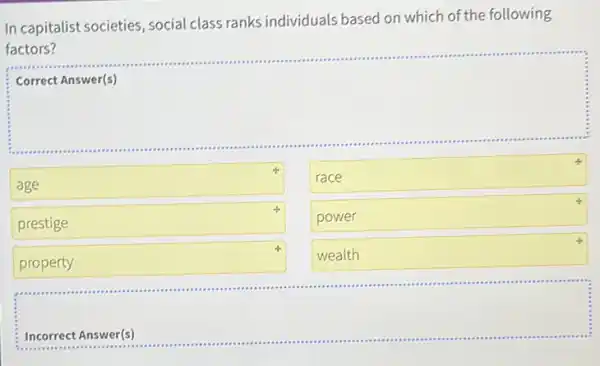 In capitalist societies , social class ranks individuals based on which of the following
factors?
Correct Answer(s)
square 
square 
race
power
wealth
prestige
property
square