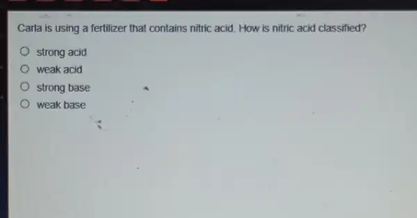 Carla is using a fertilizer that contains nitric acid. How is nitric acid classified?
strong acid
weak acid
strong base
weak base