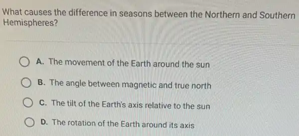 What causes the difference in seasons between the Northern and Southern
Hemispheres?
A. The movement of the Earth around the sun
B. The angle between magnetic and true north
C. The tilt of the Earth's axis relative to the sun
D. The rotation of the Earth around its axis