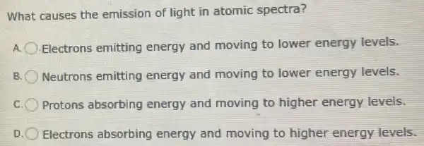 What causes the emission of light in atomic spectra?
A. Electrons emitting energy and moving to lower energy levels.
B. Neutrons emitting energy and moving to lower energy levels.
c Protons absorbing energy and moving to higher energy levels.
Electrons absorbing energy and moving to higher energy levels.