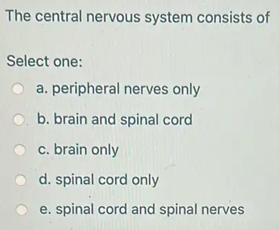 The central nervous system consists of
Select one:
a. peripheral nerves only
b. brain and spinal cord
c. brain only
d. spinal cord only
e. spinal cord and spinal nerves