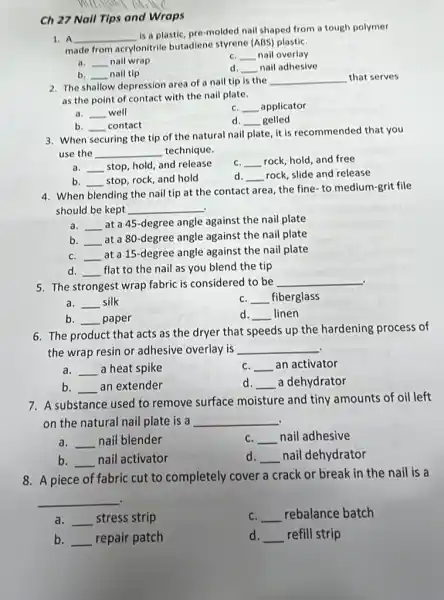 Ch 27 Nall Tips and Wraps
A __
is a plastic, pre molded nail shaped from a tough polymer
made from acrylonitrile butadiene styrene (ABS)plastiC.
__ nail wrap
C. nail overlay __
d __ nail adhesive
__ nail tip
2. The shallow depression area of a nail tip is the
__ that serves
as the point of contact with the nail plate.
a. __ well
__ applicator
b. __ contact
__ disappointed gelled
3. When securing the tip of the natural nail plate, it is recommended that you
use the __ technique.
__ stop, hold, and release
C. __ rock, hold, and free
b. __ stop, rock, and hold
d __ rock, slide and release
4. When blending the nail tip at the contact area, the fine- to medium-grit file
should be kept __ .
a. __
at a 45-degree angle against the nail plate
b. __
at a 80-degree angle against the nail plate
C. __
at a 15-degree angle against the nail plate
d. __ flat to the nail as you blend the tip
5. The strongest wrap fabric is considered to be __
a. __ silk
C. __ fiberglass
b. __ paper
d. __ linen
6. The product that acts as the dryer that speeds up the hardening process of
the wrap resin or adhesive overlay is __
a. __ a heat spike
C. __ an activator
b. __ an extender
d. __ a dehydrator
7. A substance used to remove surface moisture and tiny amounts of oil left
on the natural nail plate is a __
a. __ nail blender
C. __ nail adhesive
b. __ nail activator
d __ nail dehydrator
8. A piece of fabric cut to completely cover a crack or break in the nail is a
__
a. __ stress strip
C. __ rebalance batch
b. __ repair patch
d. __ refill strip