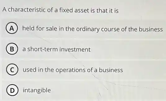 A characteristic of a fixed asset is that it is
A held for sale in the ordinary course of the business
B a short-term investment
C used in the operations of a business
D intangible