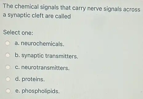 The chemical signals that carry nerve signals across
a synaptic cleft are called
Select one:
a. neurochemicals.
b. synaptic transmitters.
c. neurotransmitters.
d. proteins.
e. phospholipids.