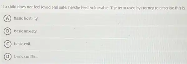 If a child does not feel loved and safe, he/she feels vulnerable. The term used by Horney to describe this is
A basic hostility.
B basic anxiety.
C basic evil.
D basic conflict.