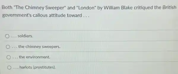 Both "The Chimney Sweeper" and "London"by William Blake critiqued the British
government's callous attitude toward __
... soldiers.
... the chimney sweepers.
... the environment.
... harlots (prostitutes)