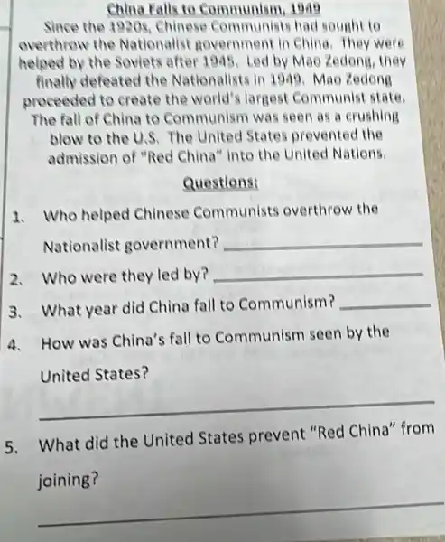 China Falls to Communism, 1949
Since the 1920s Chinese Communist had sought to
overthrow the Nationallst governmen In China. They were
helped by the Soviets after 1995. Led by Mao Zedong, they
finally defeated the Nationalists in 1949 Mao Zedong
proceeded to create the world's largest Communist state
The fall of China to Communism was seen as a crushing
blow to the U.S The United States prevented the
admission of "Red China" Into the United Nations
Questions:
1. Who helped Chinese Communist:overthrow the
Nationalist government?
__
2. Who were they led by?
__
3. What year did China fall to Communism? __
4. How was China's fall to Communism seen by the
United States?
__
5.
What did the United States prevent "Red China'from
joining