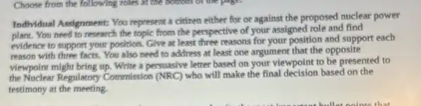 Choose from the following roles in the bottom or the page.
Individual Aseignment: You represent a citizen either for or against the proposed nuclear power
plant. You need to research the topic from the perspective of your assigned role and find
evidence to support your position. Give at least three reasons for your position and support each
reason with three facts.You also need to address at least one argument that the opposite
viewpoint might bring up. Write a persuasive letter based on your viewpoint to be presented to
the Nuclear Regulatory Commission (NRC) who will make the final decision based on the
testimony at the meeting