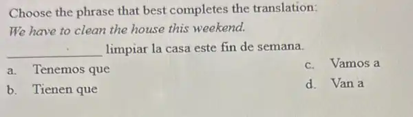 Choose the phrase that best completes the translation:
We have to clean the house this weekend.
__ limpiar la casa este fin de semana.
a. Tenemos que
c. Vamos a
b. Tienen que
d. Van a