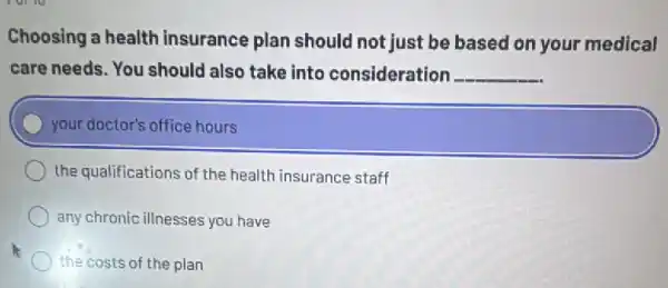 Choosing a health insurance plan should not just be based on your medical
care needs. You should also take into consideration __
your doctor's office hours
the qualifications of the health insurance staff
any chronic illnesses you have
the costs of the plan