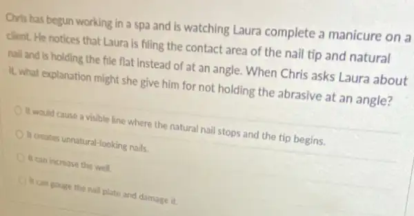 Chris has begun working in a spa and is watching Laura complete a manicure on a
client. He notices that Laura is filing the contact area of the nail tip and natural
nail and is holding the file flat instead of at an angle When Chris asks Laura about
It, what explanation might she give him for not holding the abrasive at an angle?
It would cause a visible line where the natural nail stops and the tip begins.
It creates unnatural-looking nails
It can increase the well
It can gouge the nail plate and damage it.