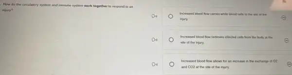 How do the circulatory system and immune system work together to respond to an
injury?
Increased blood flow carries white blood cells to the site of the
injury.
E
Increased blood flow removes infected cells from the body at the
site of the injury.
E
Increased blood flow allows for an in increase in the exchange of 02
and CO2 at the site of the injury.