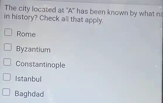 The city located at "A" has been known by what na
in history? Check all that apply.
Rome
Byzantium
Constantinople
Istanbul
Baghdad