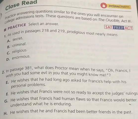 Close Read
similar to the ones you will encounter on practice admissions tests. These questions are based on The counter on
pRACTICE Select an answer.
1. Passed in passages 218 and 219, prodigious most nearly means:
A. secret.
B. criminal.
C. religious.
D. enormous.
SAT PREPACT
2. In passage 381, what does Proctor mean when he says "Oh, Francis, I
in passage ad some evil in you that you might know me!"?
wish
E. He wishes that he had long ago asked for Francis's help with his
personal problems.
F. He wishes that Francis were not so ready to accept the judges' rulings
G. He wishes that Francis had human flaws so that Francis would better
understand what he is enduring.
H. He wishes that he and Francis had been better friends in the past.