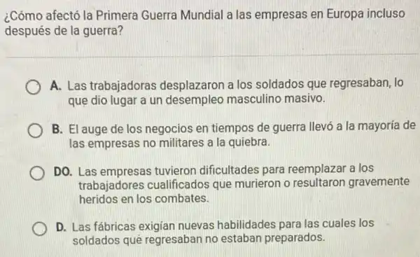 ¿Cómo afectó la Primera Guerra Mundial a las empresas en Europa incluso
después de la guerra?
A. Las trabajadoras desplazaron a los soldados que regresaban, lo
que dio lugar a un desempleo masculino masivo.
B. El auge de los negocios en tiempos de guerra llevó a la mayoría de
las empresas no militares a la quiebra.
DO. Las empresas tuvieron dificultades para reemplazar a los
trabajadores cualificados que murieron o resultaron gravemente
heridos en los combates.
D. Las fábricas exigian nuevas habilidades para las cuales los
soldados quê regresaban no estaban preparados.