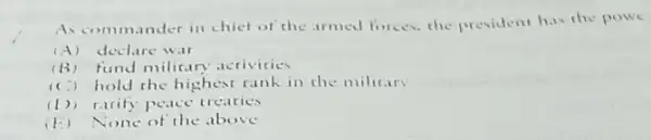 As commander in chief of the armed forces.the president has the powe
(A) declare war
(B)fund milicary acrivities
(C) hold the highest rank in the military
(1)) racify peace treaties
(E) None of the above