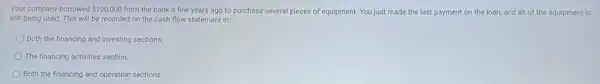 Your company borrowed 100,000 from the bank a few years ago to purchase several pieces of equipment. You just made the last payment on the loan, and all of the equipment is
still being used. This will be recorded on the cash flow statement in:
Both the financing and Investing sections.
The financing activities section.
Both the financing and operation sections.
