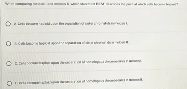 When comparing meiosis I and meiosis II, which statement BEST describes the point at which colls become haploid?
A. Cells become haploid upon the separation of sister chromatids in melosis 1.
B. Cells become haploid upon the separation of sister chromatids in melosis II.
C. Cells become haploid upon the separation of homologous chromosomes in melosis!
D. Cells become haploid upon the separation of homologous chromosomes in meiosis II.