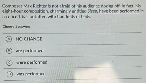 Composer Max Richter is not afraid of his audience dozing off. In fact,his
eight-hour composition, charmingly entitled Sleep, have been performed in
a concert hall outfitted I with hundreds of beds.
Choose 1 answer:
A NO CHANGE
B are performed
C were performed
D was performed