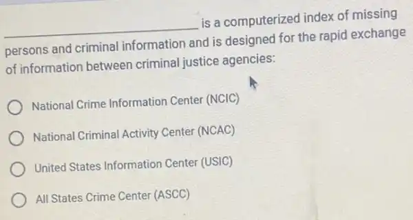 __
is a computerized index of missing
persons and criminal information and is designed for the rapid exchange
of information between criminal justice agencies:
National Crime Information Center (NCIC)
National Criminal Activity Center (NCAC)
United States Information Center (USIC)
All States Crime Center (ASCC)