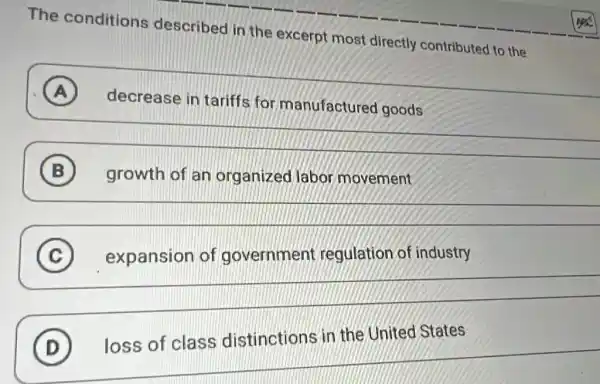 The conditions described in the excerpt most directly contributed to the
A ) decrease in tariffs for manufactured goods decrease in tarifis for manufactured goods
__
growth of an organized labor movement
B
__
B
__
countries
C (C)
D
loss of class distinctions
D