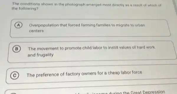 The conditions shown in the photograph emerged most directly as a result of which of
the following?
A Overpopulation that forced farming families to migrate to urban
centers
B The movement to promote child labor to instill values of hard work
and frugality
C The preference of factory owners for a cheap labor force