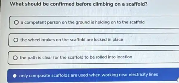 What should be confirmed before climbing on a scaffold?
a competent person on the ground is holding on to the scaffold
the wheel brakes on the scaffold are locked in place
__
the path is clear for the scaffold to be rolled into location
only composite scaffolds are used when working near electricity lines