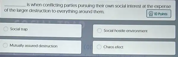 __ is when conflicting parties pursuing their own social interest at the expense
of the larger destruction to everything around them.
Social trap
Social hostile environment
Mutually assured destruction
Chaos efect
10 Points