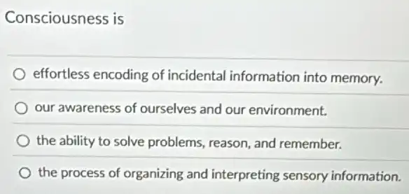 Consciousness is
effortless encoding of incidental information into memory.
our awareness of ourselves and our environment.
the ability to solve problems, reason, and remember.
the process of organizing and interpreting sensory information.