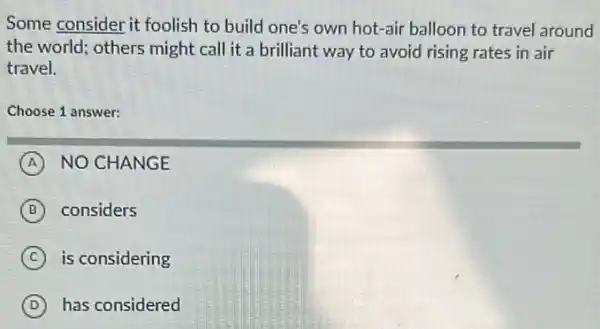 Some consider it foolish to build one's own hot-air balloon to travel around
the world; others might call it a brilliant way to avoid rising rates in air
travel.
Choose 1 answer:
A NO CHANGE
B considers
C is considering
D has considered