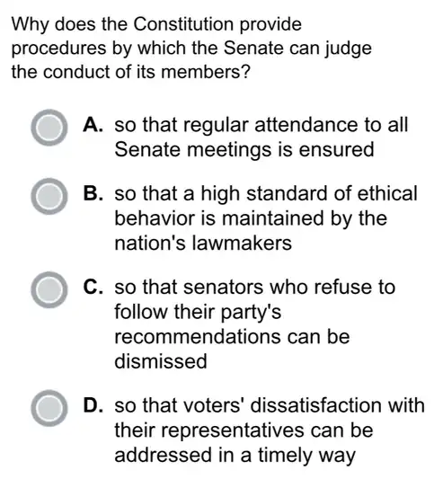 Why does the Constitution provide
procedures by which the Senate can judge
the conduct of its members?
A. so that regular attendance to all
Senate meetings is ensured
B. so that a high standard of ethical
behavior is maintained by the
nation's lawmakers
C. so that senators who refuse to
follow their party's
recomme endations can be
dismissed
D. so that voters dissatisfaction with